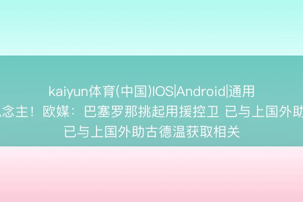 kaiyun体育(中国)IOS|Android|通用APP下载 挖东说念主！欧媒：巴塞罗那挑起用援控卫 已与上国外助古德温获取相关