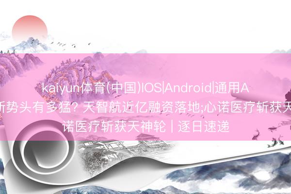 kaiyun体育(中国)IOS|Android|通用APP下载 医疗创新势头有多猛? 天智航近亿融资落地;心诺医疗斩获天神轮 | 逐日速递