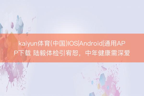 kaiyun体育(中国)IOS|Android|通用APP下载 陆毅体检引宥恕，中年健康需深爱