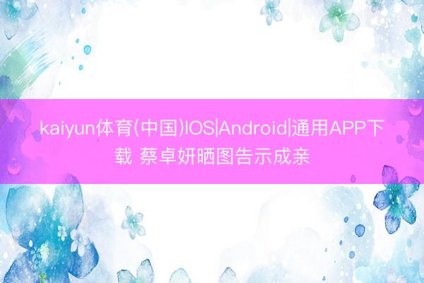 kaiyun体育(中国)IOS|Android|通用APP下载 蔡卓妍晒图告示成亲