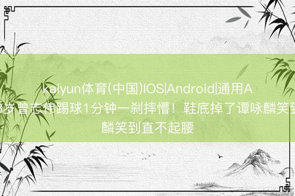 kaiyun体育(中国)IOS|Android|通用APP下载 73岁曾志伟踢球1分钟一刹摔懵!鞋底掉了谭咏麟笑到直不起腰