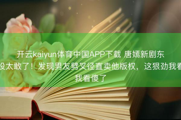 开云kaiyun体育中国APP下载 唐嫣新剧东谈主设太敢了！发现男友劈叉径直卖他版权，这狠劲我看傻了