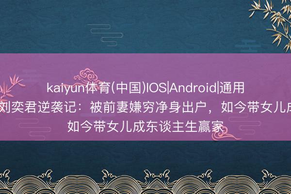 kaiyun体育(中国)IOS|Android|通用APP下载 55岁刘奕君逆袭记：被前妻嫌穷净身出户，如今带女儿成东谈主生赢家