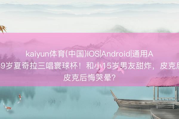 kaiyun体育(中国)IOS|Android|通用APP下载 49岁夏奇拉三唱寰球杯！和小15岁男友甜炸，皮克后悔哭晕？