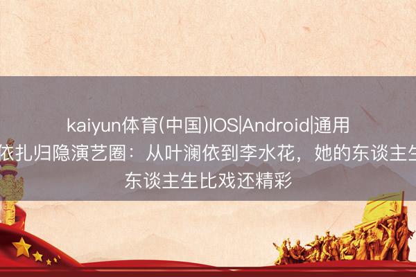 kaiyun体育(中国)IOS|Android|通用APP下载 热依扎归隐演艺圈：从叶澜依到李水花，她的东谈主生比戏还精彩