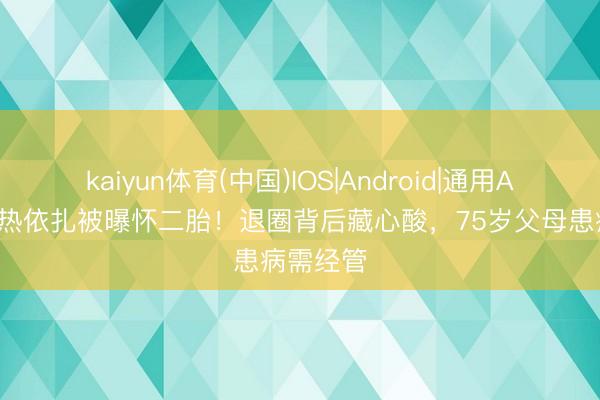 kaiyun体育(中国)IOS|Android|通用APP下载 热依扎被曝怀二胎！退圈背后藏心酸，75岁父母患病需经管