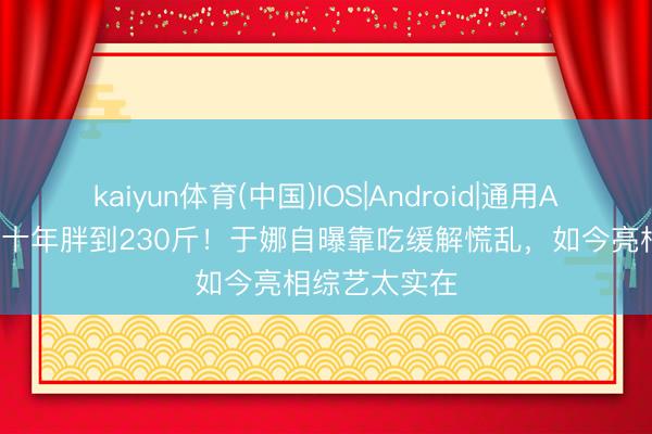 kaiyun体育(中国)IOS|Android|通用APP下载 退圈十年胖到230斤！于娜自曝靠吃缓解慌乱，如今亮相综艺太实在