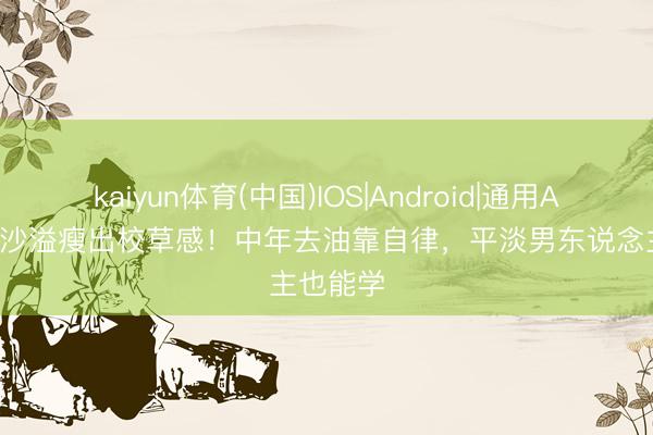 kaiyun体育(中国)IOS|Android|通用APP下载 沙溢瘦出校草感！中年去油靠自律，平淡男东说念主也能学
