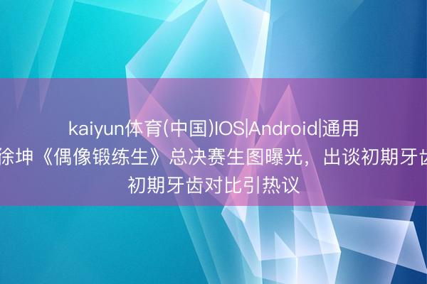 kaiyun体育(中国)IOS|Android|通用APP下载 蔡徐坤《偶像锻练生》总决赛生图曝光，出谈初期牙齿对比引热议