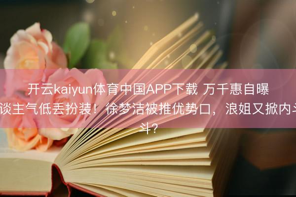 开云kaiyun体育中国APP下载 万千惠自曝东谈主气低丢扮装!徐梦洁被推优势口,浪姐又掀内斗?
