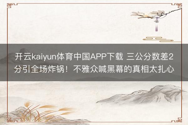 开云kaiyun体育中国APP下载 三公分数差2分引全场炸锅！不雅众喊黑幕的真相太扎心