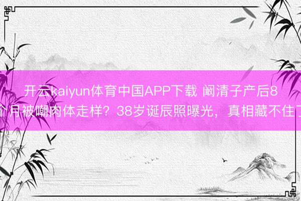 开云kaiyun体育中国APP下载 阚清子产后8个月被嘲肉体走样？38岁诞辰照曝光，真相藏不住了