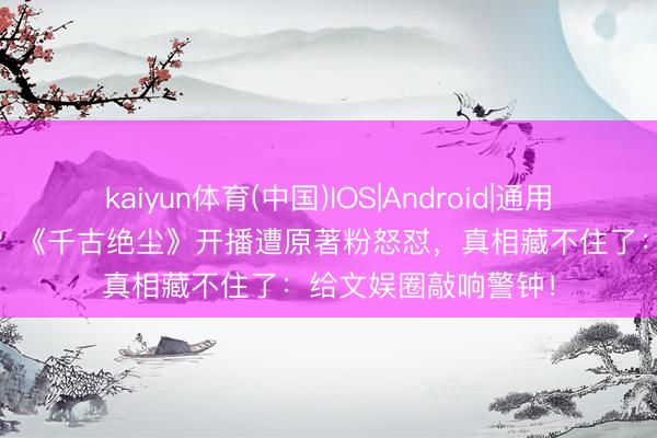 kaiyun体育(中国)IOS|Android|通用APP下载 改编翻车？《千古绝尘》开播遭原著粉怒怼，真相藏不住了：给文娱圈敲响警钟！