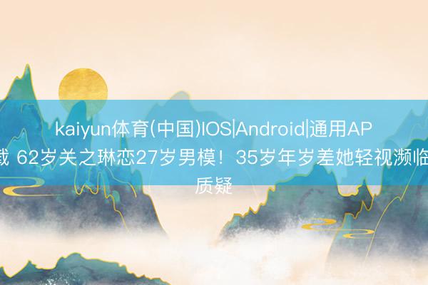 kaiyun体育(中国)IOS|Android|通用APP下载 62岁关之琳恋27岁男模！35岁年岁差她轻视濒临质疑