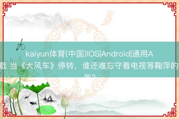 kaiyun体育(中国)IOS|Android|通用APP下载 当《大风车》停转，谁还难忘守着电视等鞠萍的童年？
