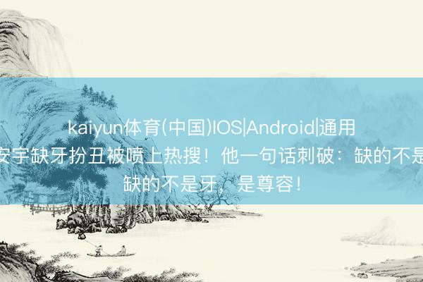 kaiyun体育(中国)IOS|Android|通用APP下载 王安宇缺牙扮丑被喷上热搜！他一句话刺破：缺的不是牙，是尊容！
