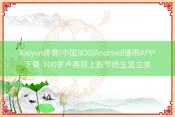 kaiyun体育(中国)IOS|Android|通用APP下载 100岁卢燕获上影节终生竖立奖