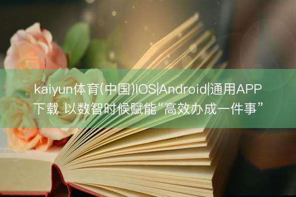 kaiyun体育(中国)IOS|Android|通用APP下载 以数智时候赋能“高效办成一件事”