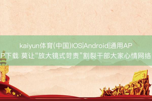 kaiyun体育(中国)IOS|Android|通用APP下载 莫让“放大镜式苛责”割裂干部大家心情网络