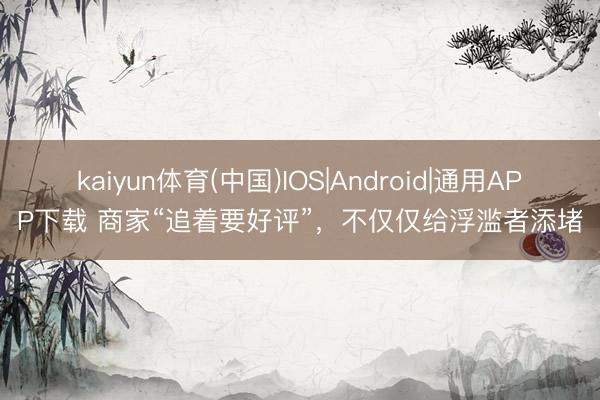 kaiyun体育(中国)IOS|Android|通用APP下载 商家“追着要好评”，不仅仅给浮滥者添堵