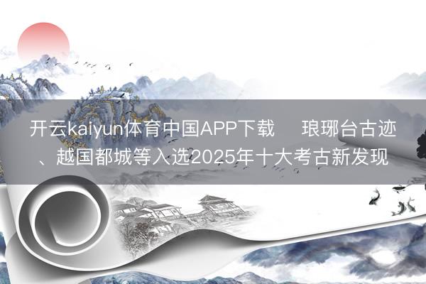 开云kaiyun体育中国APP下载 ​琅琊台古迹、越国都城等入选2025年十大考古新发现