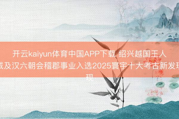 开云kaiyun体育中国APP下载 绍兴越国王人城及汉六朝会稽郡事业入选2025寰宇十大考古新发现