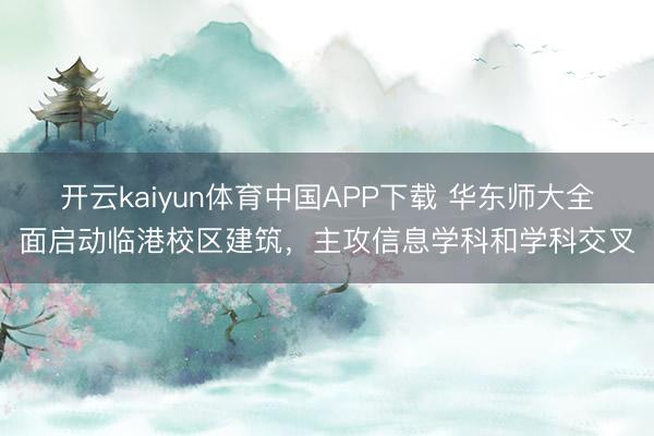 开云kaiyun体育中国APP下载 华东师大全面启动临港校区建筑，主攻信息学科和学科交叉