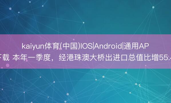 kaiyun体育(中国)IOS|Android|通用APP下载 本年一季度，经港珠澳大桥出进口总值比增55.4%