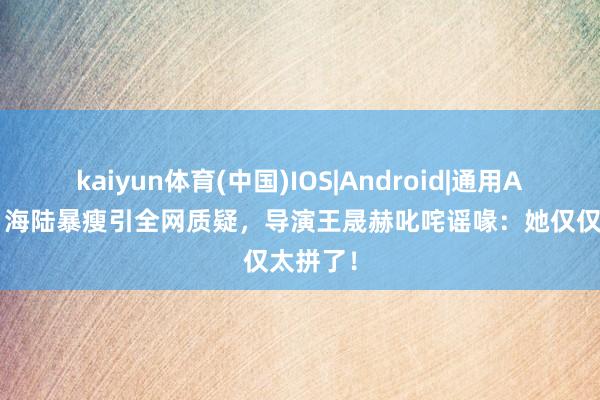 kaiyun体育(中国)IOS|Android|通用APP下载 海陆暴瘦引全网质疑，导演王晟赫叱咤谣喙：她仅仅太拼了！