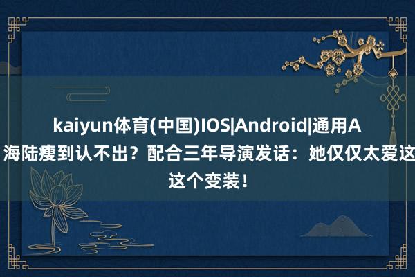 kaiyun体育(中国)IOS|Android|通用APP下载 海陆瘦到认不出？配合三年导演发话：她仅仅太爱这个变装！