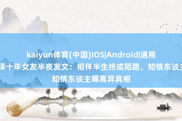 kaiyun体育(中国)IOS|Android|通用APP下载 金泽十年女友半夜发文：相伴半生终成陌路，知情东谈主曝离异真相