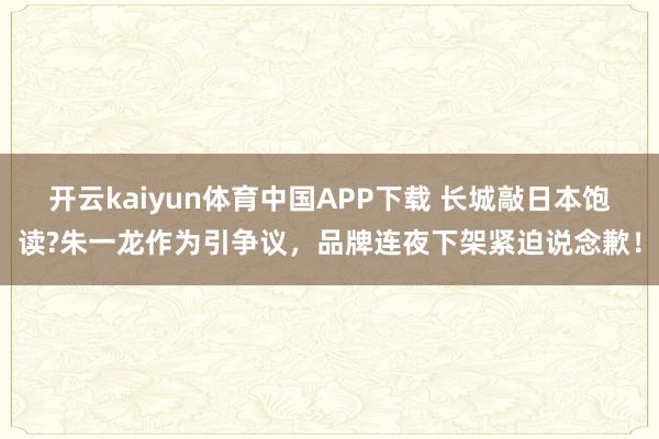 开云kaiyun体育中国APP下载 长城敲日本饱读?朱一龙作为引争议，品牌连夜下架紧迫说念歉！