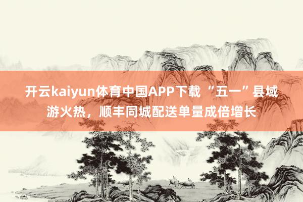 开云kaiyun体育中国APP下载 “五一”县域游火热,顺丰同城配送单量成倍增长