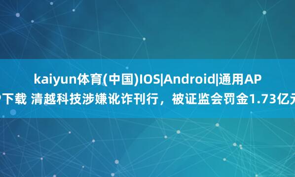 kaiyun体育(中国)IOS|Android|通用APP下载 清越科技涉嫌讹诈刊行，被证监会罚金1.73亿元