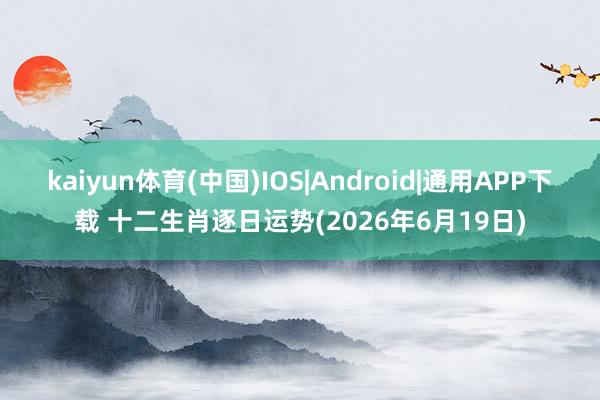 kaiyun体育(中国)IOS|Android|通用APP下载 十二生肖逐日运势(2026年6月19日)