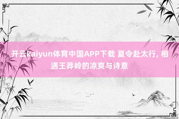 开云kaiyun体育中国APP下载 夏令赴太行, 相遇王莽岭的凉爽与诗意