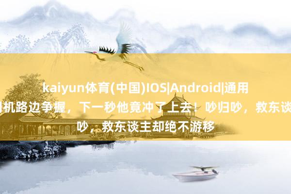 kaiyun体育(中国)IOS|Android|通用APP下载 两司机路边争握，下一秒他竟冲了上去！吵归吵，救东谈主却绝不游移