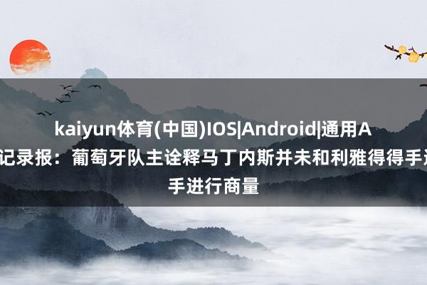 kaiyun体育(中国)IOS|Android|通用APP下载 记录报：葡萄牙队主诠释马丁内斯并未和利雅得得手进行商量