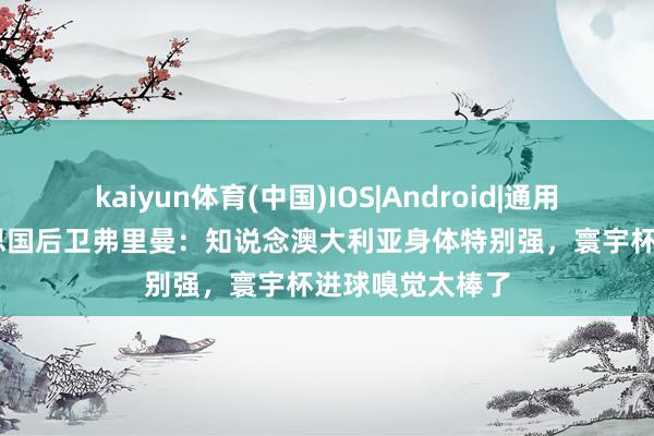 kaiyun体育(中国)IOS|Android|通用APP下载 好意思国后卫弗里曼:知说念澳大利亚身体特别强,寰宇杯进球嗅觉太棒了